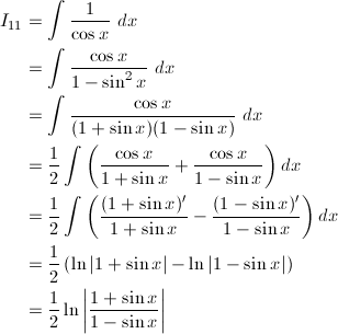 \begin{align*} I_{11}&=\int\frac{1}{\cos x}\ dx\\ &=\int\frac{\cos x}{1-\sin^2x}\ dx\\ &=\int\frac{\cos x}{(1+\sin x)(1-\sin x)}\ dx\\ &=\frac{1}{2}\int\left(\frac{\cos x}{1+\sin x}+\frac{\cos x}{1-\sin x}\right)dx\\ &=\frac{1}{2}\int\left(\frac{(1+\sin x)'}{1+\sin x}-\frac{(1-\sin x)'}{1-\sin x}\right)dx\\ &=\frac{1}{2}\left(\ln|1+\sin x|-\ln|1-\sin x|\right)\\ &=\frac{1}{2}\ln\left|\frac{1+\sin x}{1-\sin x}\right| \end{align*}